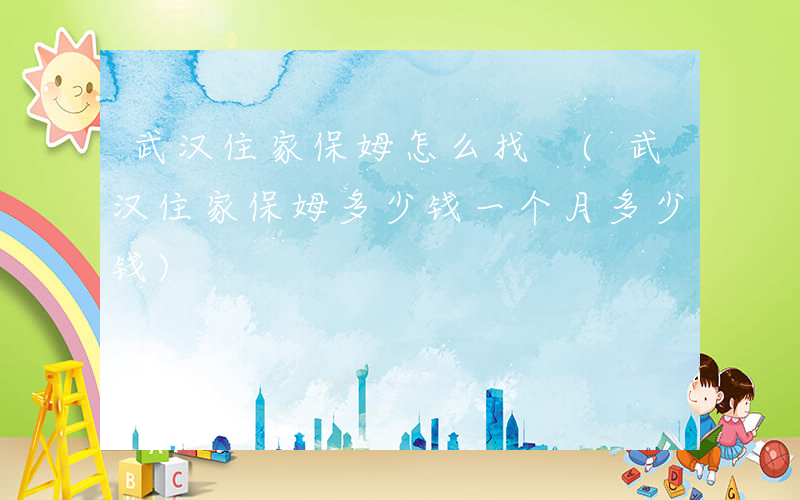 武汉住家保姆怎么找 (武汉住家保姆多少钱一个月多少钱)